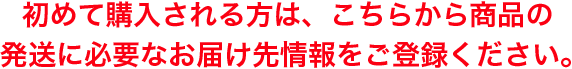 初めて購入される方は、こちらから商品の発送に必要なお届け先情報をご登録ください。